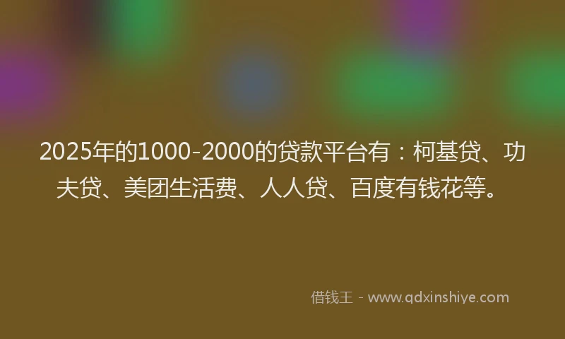 2025年的1000-2000的贷款平台有：柯基贷、功夫贷、美团生活费、人人贷、百度有钱花等。