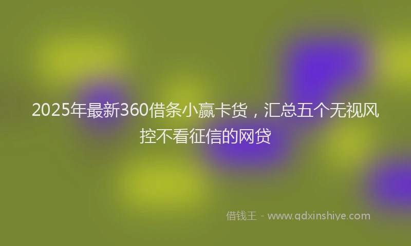 2025年最新360借条小赢卡货，汇总五个无视风控不看征信的网贷
