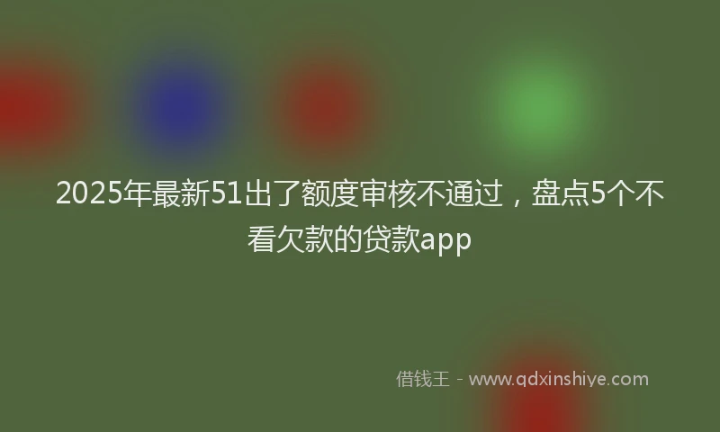 2025年最新51出了额度审核不通过，盘点5个不看欠款的贷款app