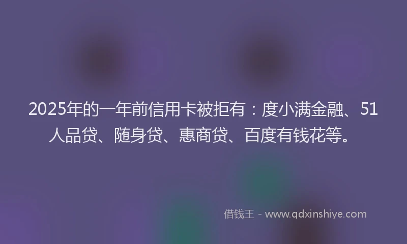 2025年的一年前信用卡被拒有：度小满金融、51人品贷、随身贷、惠商贷、百度有钱花等。