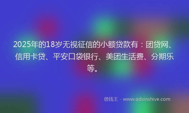 2025年的18岁无视征信的小额贷款有：团贷网、信用卡贷、平安口袋银行、美团生活费、分期乐等。