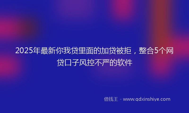 2025年最新你我贷里面的加贷被拒，整合5个网贷口子风控不严的软件