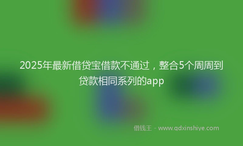 2025年最新借贷宝借款不通过，整合5个周周到贷款相同系列的app