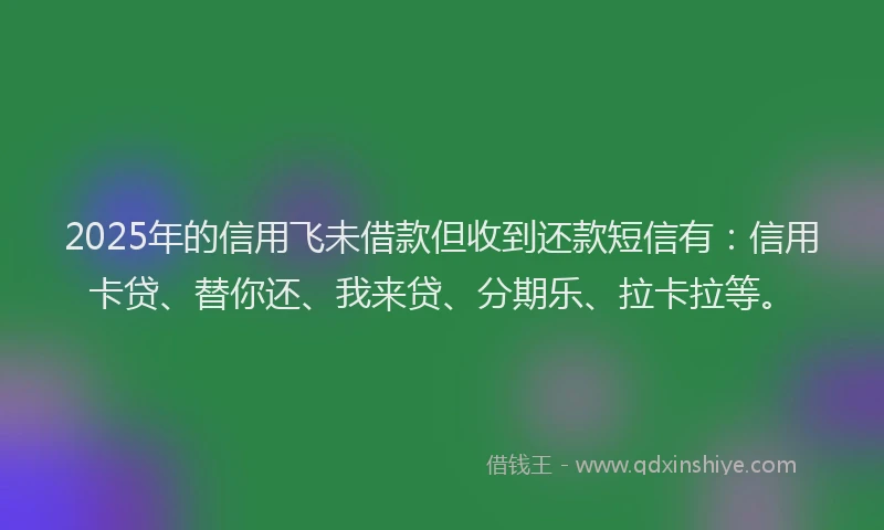 2025年的信用飞未借款但收到还款短信有：信用卡贷、替你还、我来贷、分期乐、拉卡拉等。