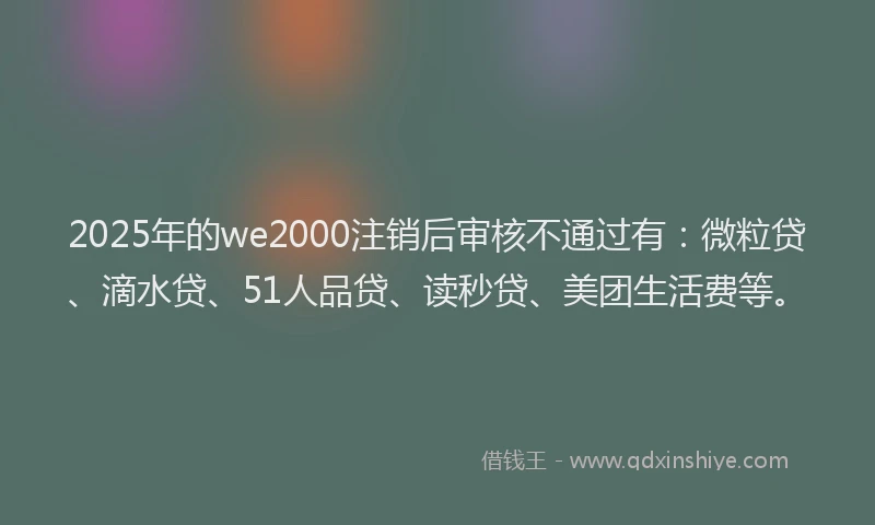 2025年的we2000注销后审核不通过有：微粒贷、滴水贷、51人品贷、读秒贷、美团生活费等。