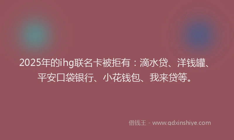 2025年的ihg联名卡被拒有：滴水贷、洋钱罐、平安口袋银行、小花钱包、我来贷等。