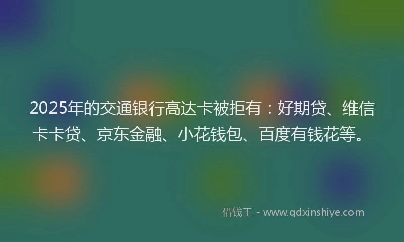2025年的交通银行高达卡被拒有：好期贷、维信卡卡贷、京东金融、小花钱包、百度有钱花等。
