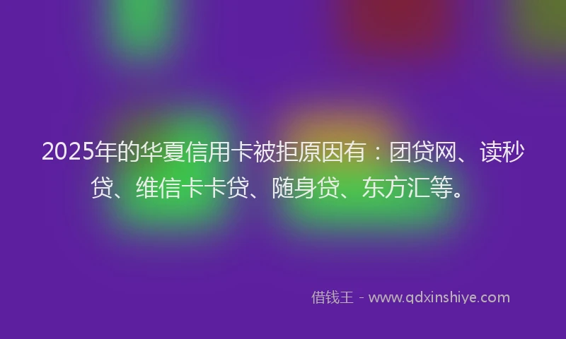 2025年的华夏信用卡被拒原因有：团贷网、读秒贷、维信卡卡贷、随身贷、东方汇等。