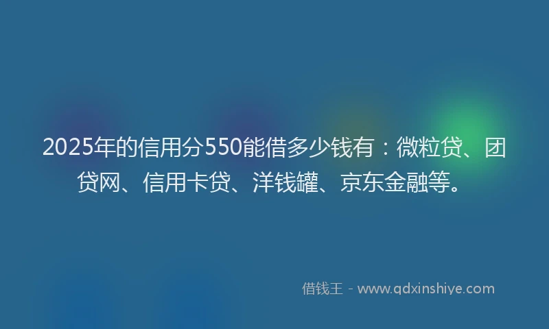 2025年的信用分550能借多少钱有：微粒贷、团贷网、信用卡贷、洋钱罐、京东金融等。