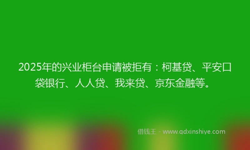 2025年的兴业柜台申请被拒有：柯基贷、平安口袋银行、人人贷、我来贷、京东金融等。