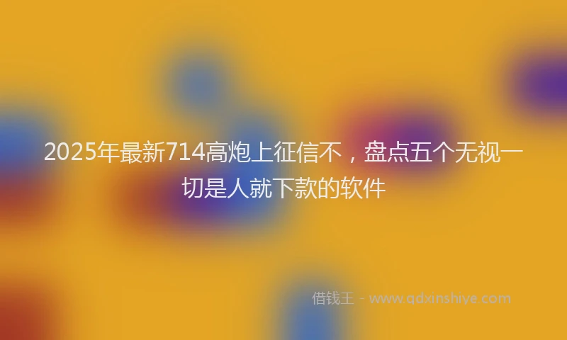 2025年最新714高炮上征信不，盘点五个无视一切是人就下款的软件