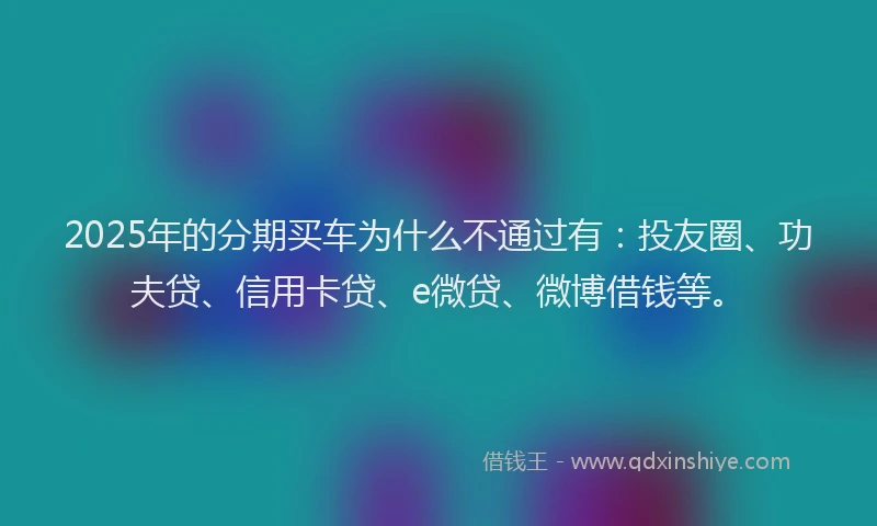 2025年的分期买车为什么不通过有：投友圈、功夫贷、信用卡贷、e微贷、微博借钱等。