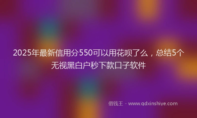 2025年最新信用分550可以用花呗了么，总结5个无视黑白户秒下款口子软件