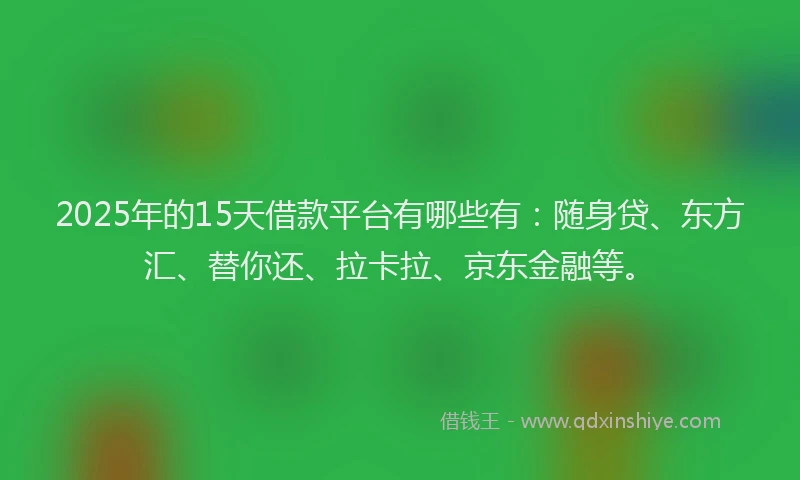 2025年的15天借款平台有哪些有：随身贷、东方汇、替你还、拉卡拉、京东金融等。