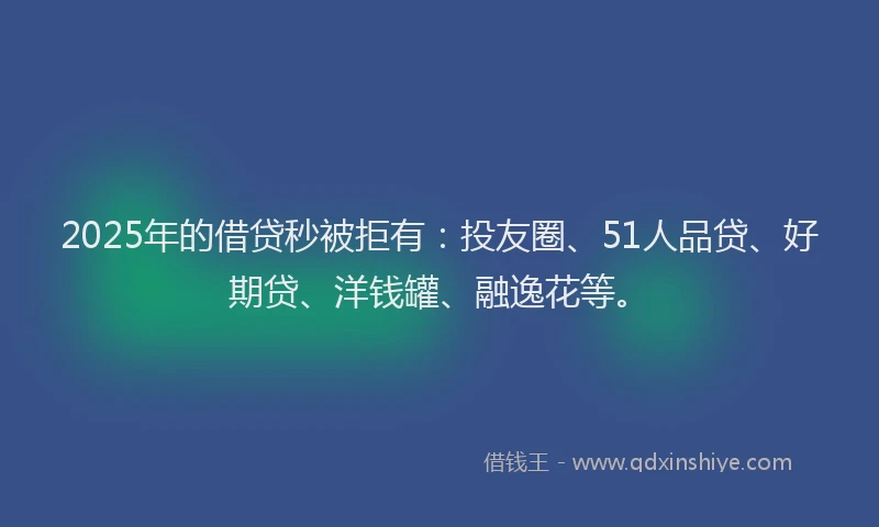 2025年的借贷秒被拒有：投友圈、51人品贷、好期贷、洋钱罐、融逸花等。