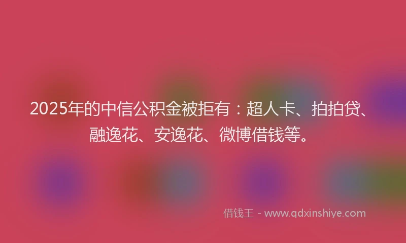 2025年的中信公积金被拒有：超人卡、拍拍贷、融逸花、安逸花、微博借钱等。