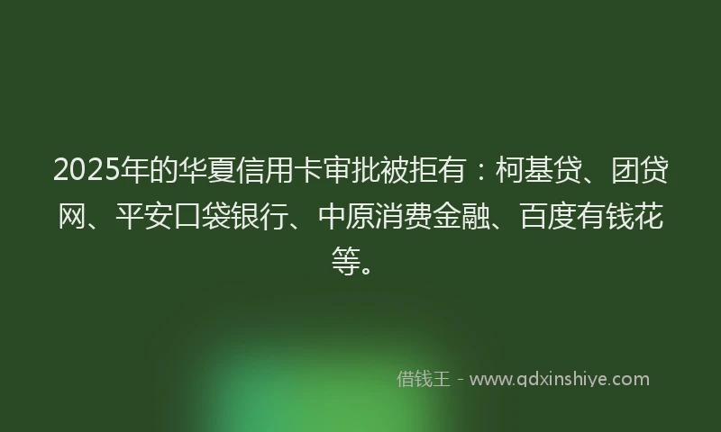 2025年的华夏信用卡审批被拒有：柯基贷、团贷网、平安口袋银行、中原消费金融、百度有钱花等。
