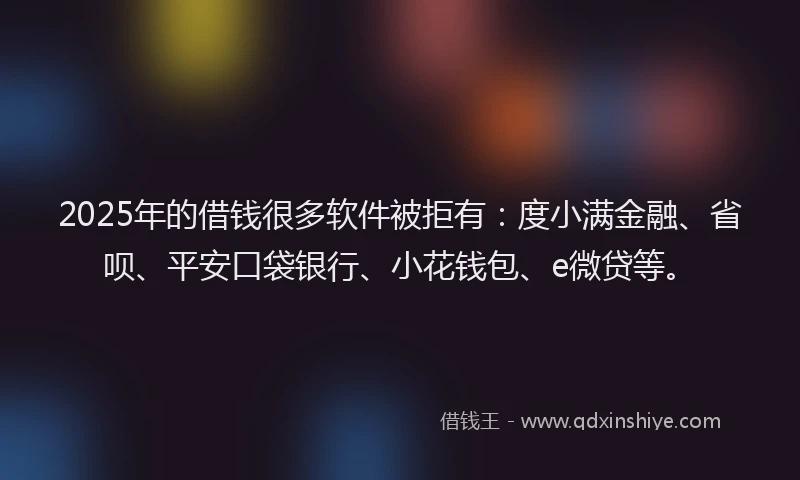 2025年的借钱很多软件被拒有：度小满金融、省呗、平安口袋银行、小花钱包、e微贷等。