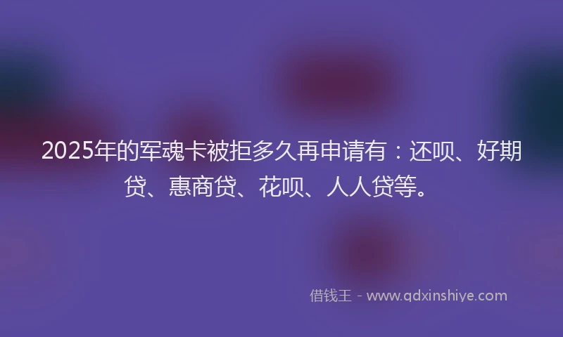 2025年的军魂卡被拒多久再申请有：还呗、好期贷、惠商贷、花呗、人人贷等。