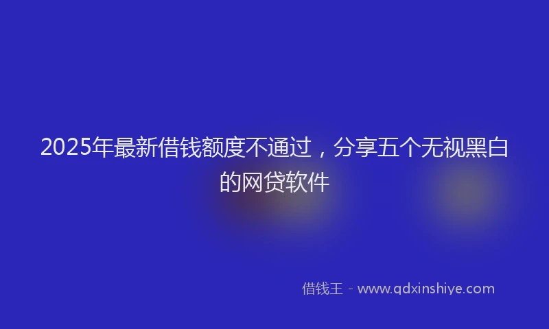 2025年最新借钱额度不通过，分享五个无视黑白的网贷软件