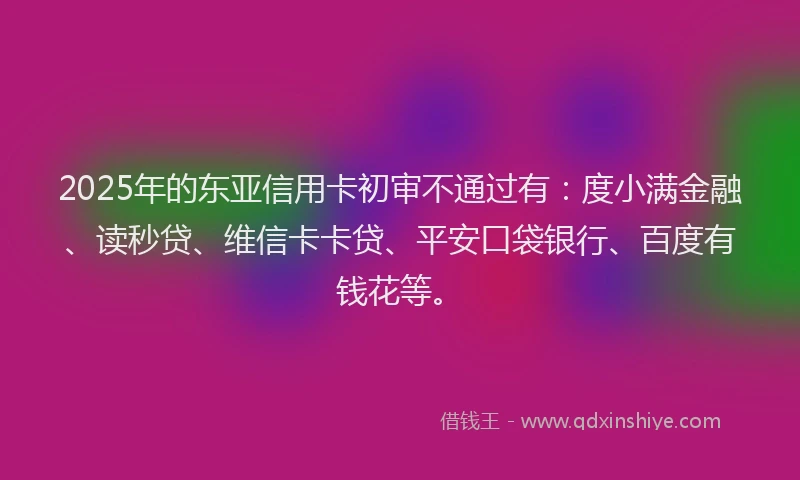 2025年的东亚信用卡初审不通过有：度小满金融、读秒贷、维信卡卡贷、平安口袋银行、百度有钱花等。