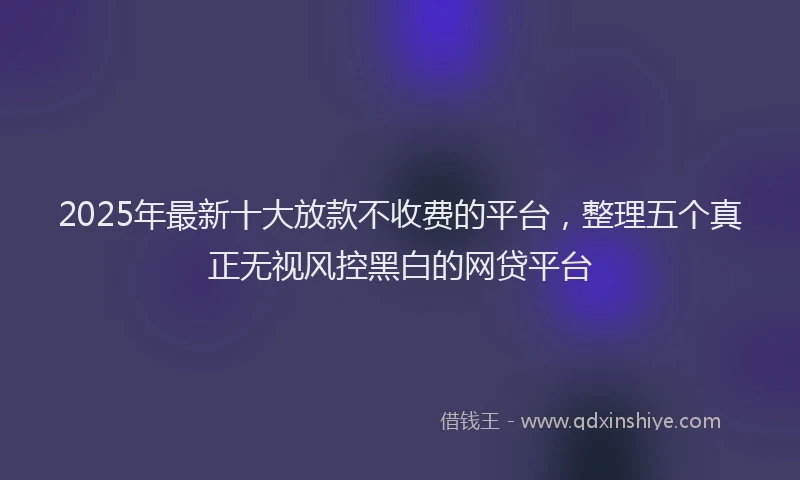 2025年最新十大放款不收费的平台，整理五个真正无视风控黑白的网贷平台