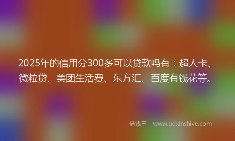 2025年的信用分300多可以贷款吗有：超人卡、微粒贷、美团生活费、东方汇、百度有钱花等。