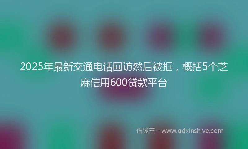 2025年最新交通电话回访然后被拒，概括5个芝麻信用600贷款平台