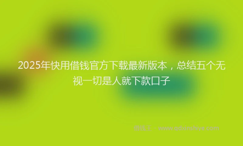 2025年快用借钱官方下载最新版本，总结五个无视一切是人就下款口子