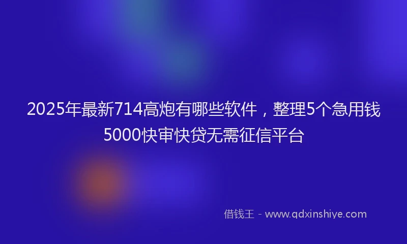 2025年最新714高炮有哪些软件，整理5个急用钱5000快审快贷无需征信平台
