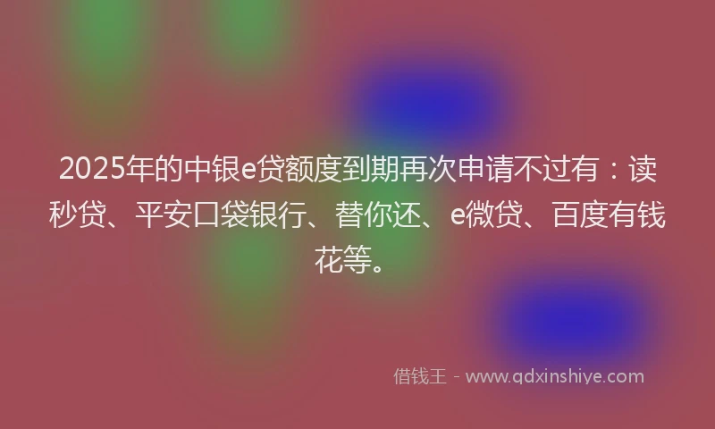 2025年的中银e贷额度到期再次申请不过有：读秒贷、平安口袋银行、替你还、e微贷、百度有钱花等。