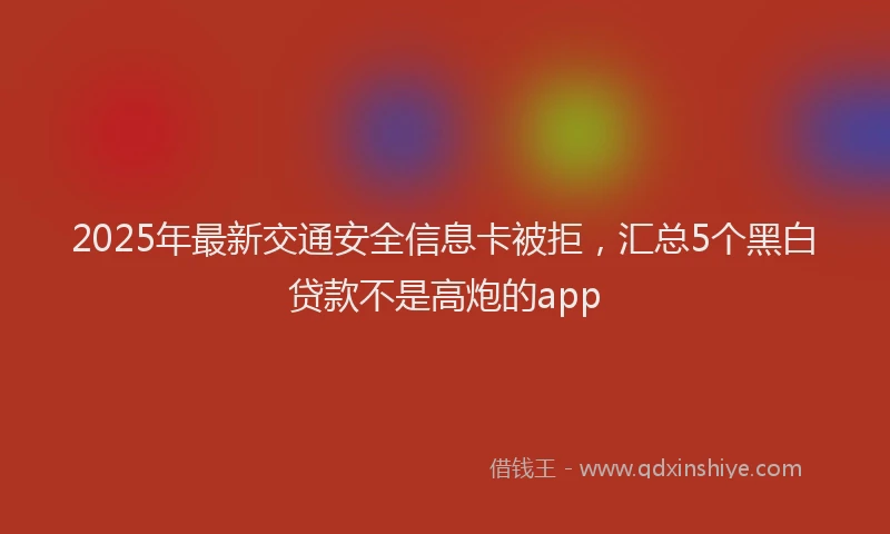 2025年最新交通安全信息卡被拒，汇总5个黑白贷款不是高炮的app