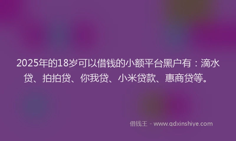 2025年的18岁可以借钱的小额平台黑户有：滴水贷、拍拍贷、你我贷、小米贷款、惠商贷等。