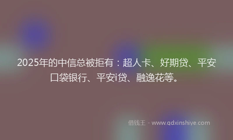 2025年的中信总被拒有：超人卡、好期贷、平安口袋银行、平安i贷、融逸花等。