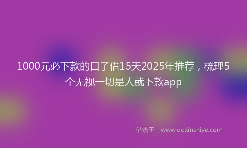 1000元必下款的口子借15天2025年推荐，梳理5个无视一切是人就下款app