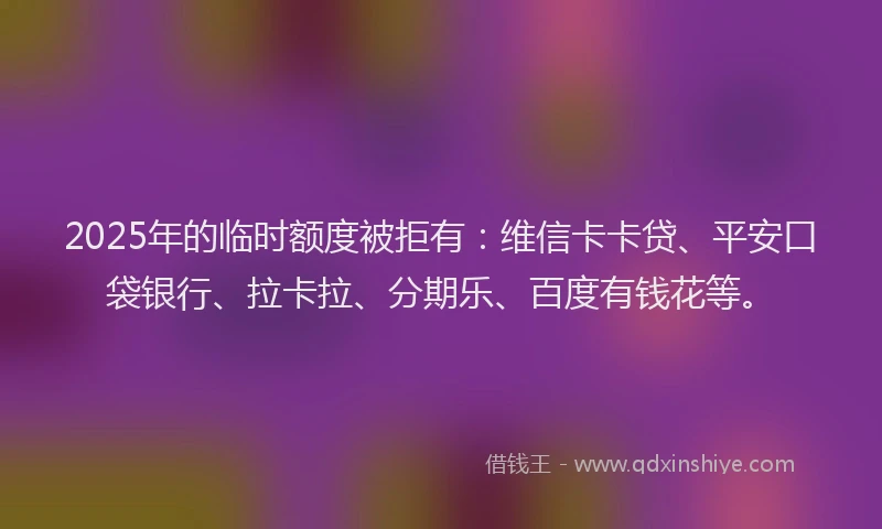 2025年的临时额度被拒有：维信卡卡贷、平安口袋银行、拉卡拉、分期乐、百度有钱花等。