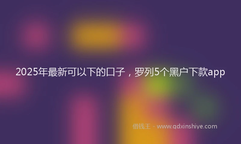 2025年最新可以下的口子，罗列5个黑户下款app