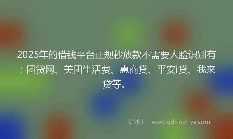 2025年的借钱平台正规秒放款不需要人脸识别有：团贷网、美团生活费、惠商贷、平安i贷、我来贷等。