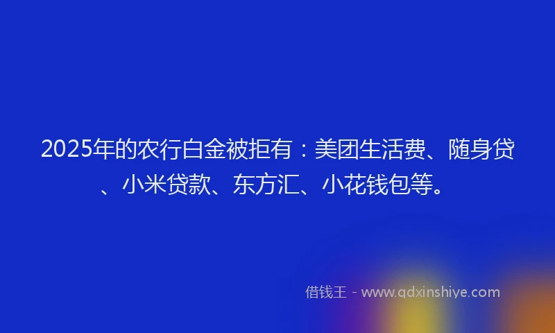 2025年的农行白金被拒有：美团生活费、随身贷、小米贷款、东方汇、小花钱包等。