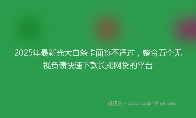 2025年最新光大白条卡面签不通过，整合五个无视负债快速下款长期网贷的平台