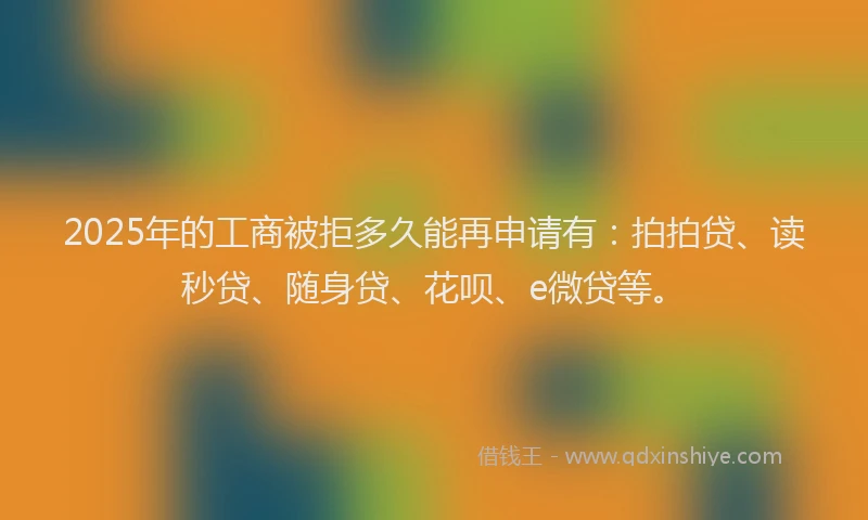 2025年的工商被拒多久能再申请有：拍拍贷、读秒贷、随身贷、花呗、e微贷等。