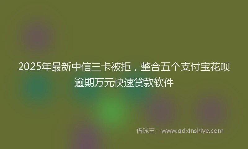 2025年最新中信三卡被拒，整合五个支付宝花呗逾期万元快速贷款软件