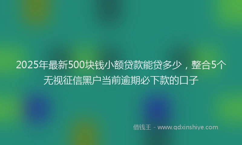 2025年最新500块钱小额贷款能贷多少，整合5个无视征信黑户当前逾期必下款的口子