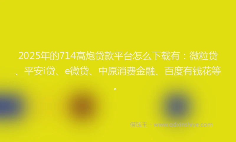 2025年的714高炮贷款平台怎么下载有：微粒贷、平安i贷、e微贷、中原消费金融、百度有钱花等。