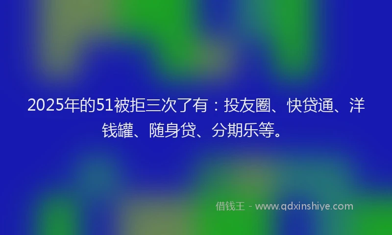 2025年的51被拒三次了有：投友圈、快贷通、洋钱罐、随身贷、分期乐等。