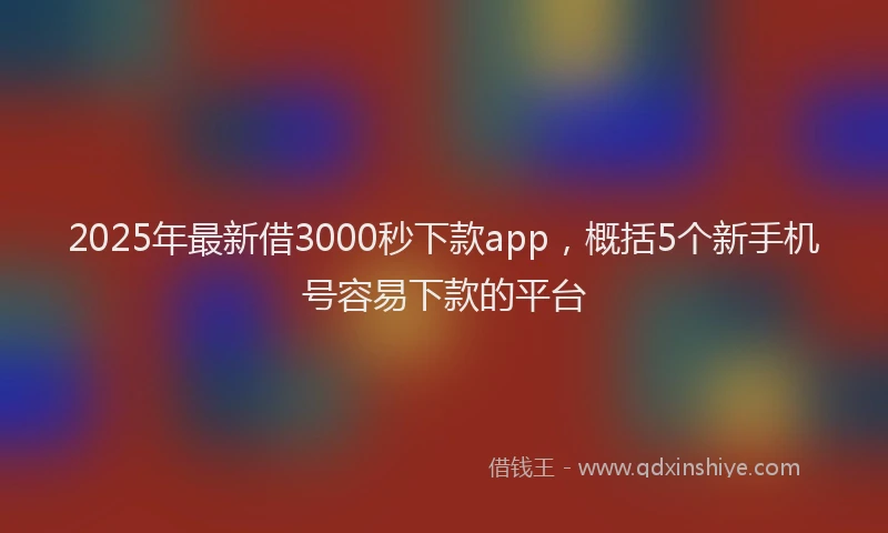 2025年最新借3000秒下款app，概括5个新手机号容易下款的平台