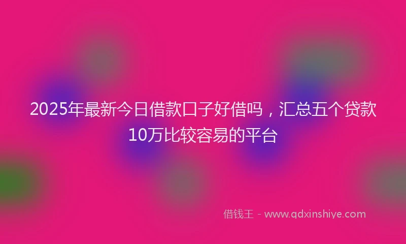 2025年最新今日借款口子好借吗，汇总五个贷款10万比较容易的平台