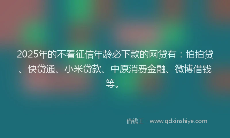 2025年的不看征信年龄必下款的网贷有：拍拍贷、快贷通、小米贷款、中原消费金融、微博借钱等。
