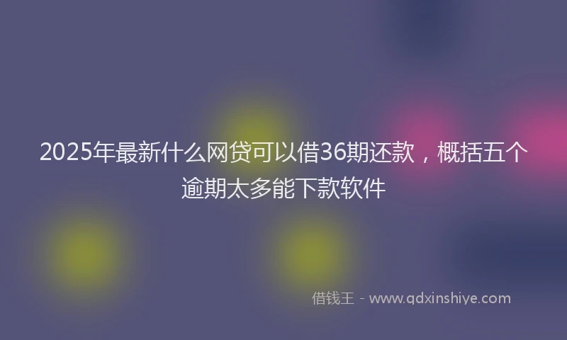 2025年最新什么网贷可以借36期还款，概括五个逾期太多能下款软件