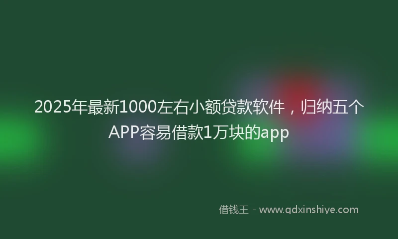 2025年最新1000左右小额贷款软件，归纳五个APP容易借款1万块的app